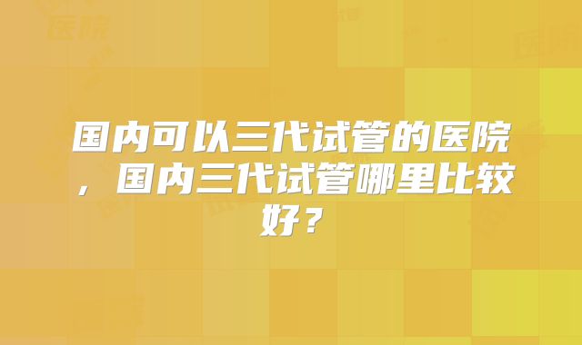 国内可以三代试管的医院，国内三代试管哪里比较好？