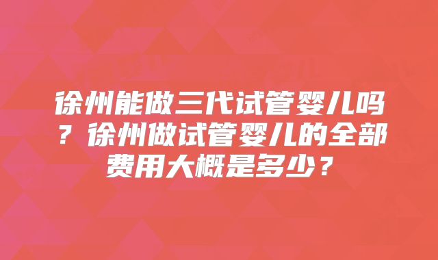 徐州能做三代试管婴儿吗？徐州做试管婴儿的全部费用大概是多少？
