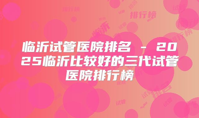 临沂试管医院排名 - 2025临沂比较好的三代试管医院排行榜