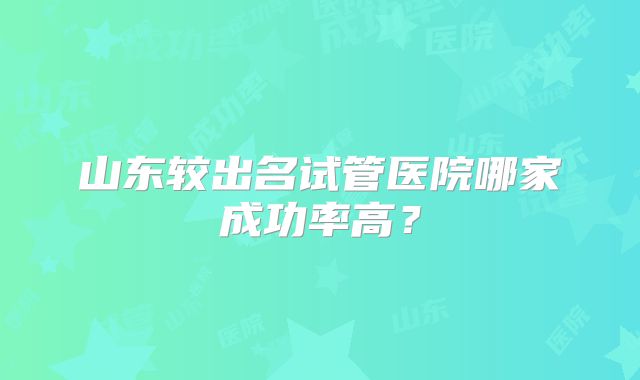 山东较出名试管医院哪家成功率高？