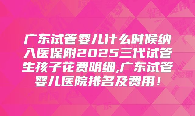 广东试管婴儿什么时候纳入医保附2025三代试管生孩子花费明细,广东试管婴儿医院排名及费用!