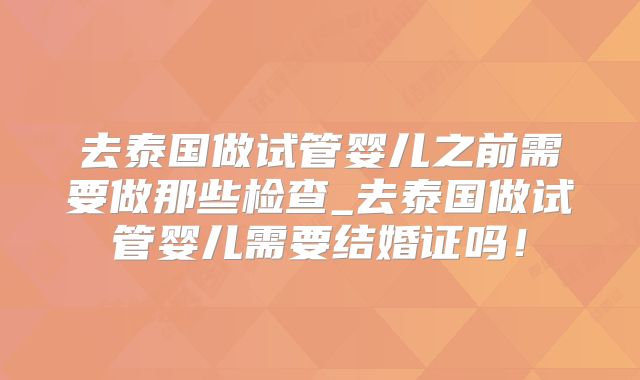 去泰国做试管婴儿之前需要做那些检查_去泰国做试管婴儿需要结婚证吗！