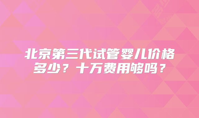 北京第三代试管婴儿价格多少？十万费用够吗？
