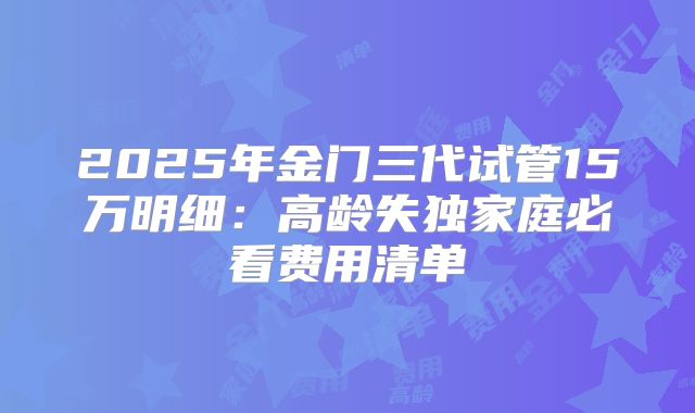 2025年金门三代试管15万明细：高龄失独家庭必看费用清单