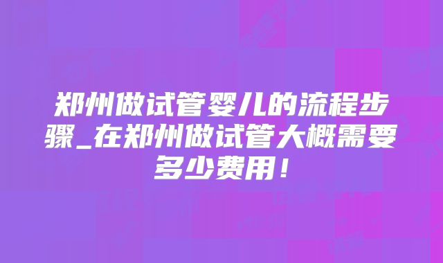 郑州做试管婴儿的流程步骤_在郑州做试管大概需要多少费用！