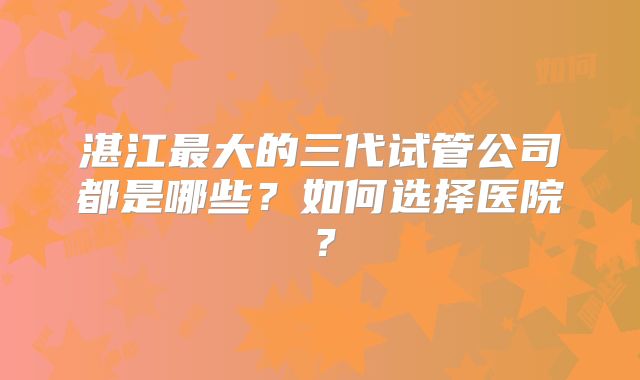湛江最大的三代试管公司都是哪些?如何选择医院?