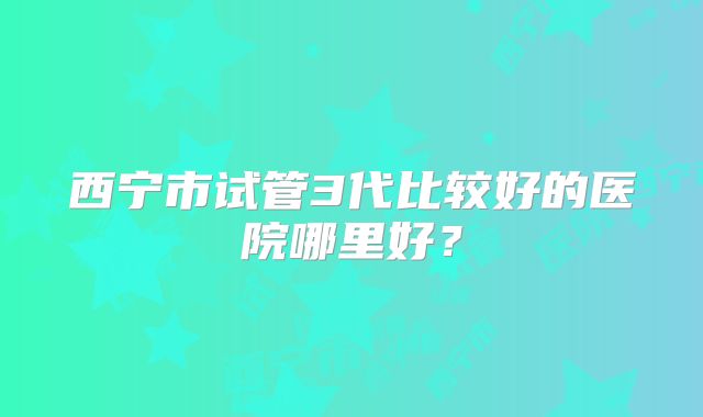 西宁市试管3代比较好的医院哪里好？