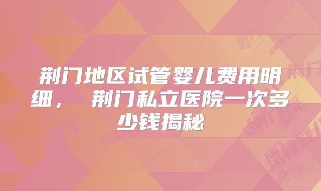 荆门地区试管婴儿费用明细， 荆门私立医院一次多少钱揭秘