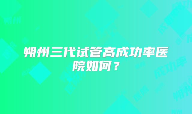 朔州三代试管高成功率医院如何？