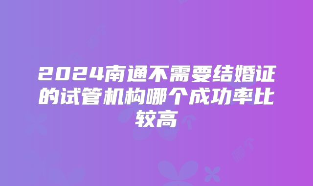 2024南通不需要结婚证的试管机构哪个成功率比较高