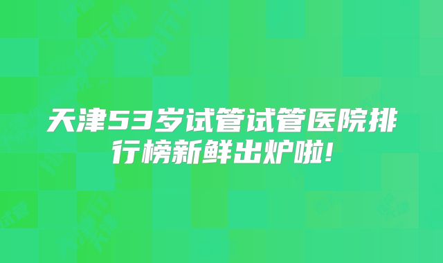 天津53岁试管试管医院排行榜新鲜出炉啦!