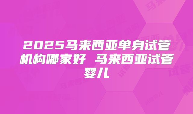2025马来西亚单身试管机构哪家好 马来西亚试管婴儿