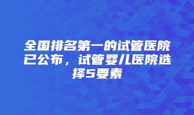 全国排名第一的试管医院已公布，试管婴儿医院选择5要素