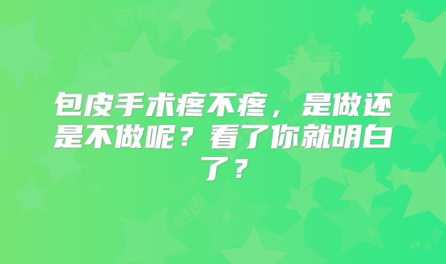 包皮手术疼不疼，是做还是不做呢？看了你就明白了？