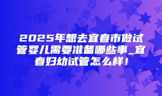2025年想去宜春市做试管婴儿需要准备哪些事_宜春妇幼试管怎么样！