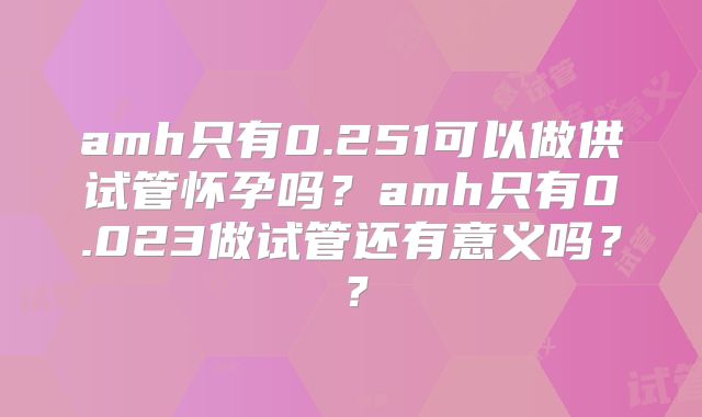 amh只有0.251可以做供试管怀孕吗?amh只有0.023做试管还有意义吗??