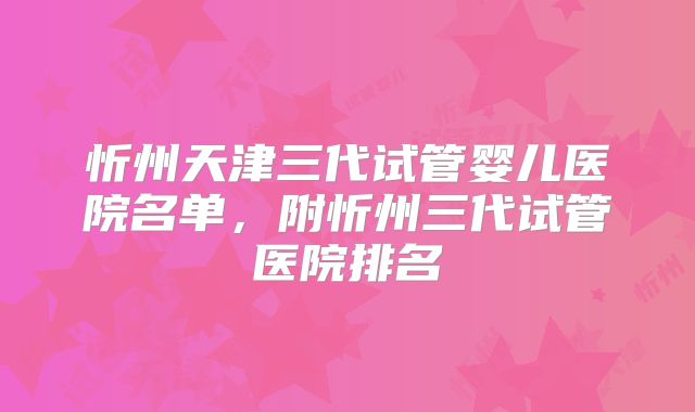 忻州天津三代试管婴儿医院名单，附忻州三代试管医院排名