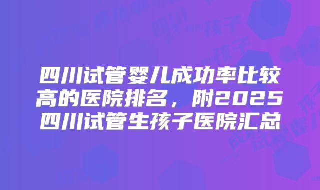 四川试管婴儿成功率比较高的医院排名，附2025四川试管生孩子医院汇总