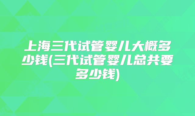 上海三代试管婴儿大概多少钱(三代试管婴儿总共要多少钱)