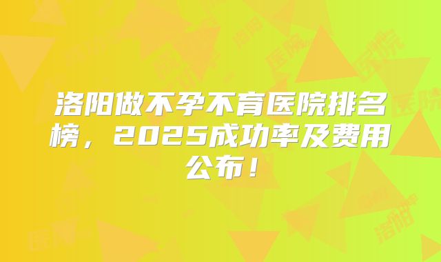 洛阳做不孕不育医院排名榜,2025成功率及费用公布!