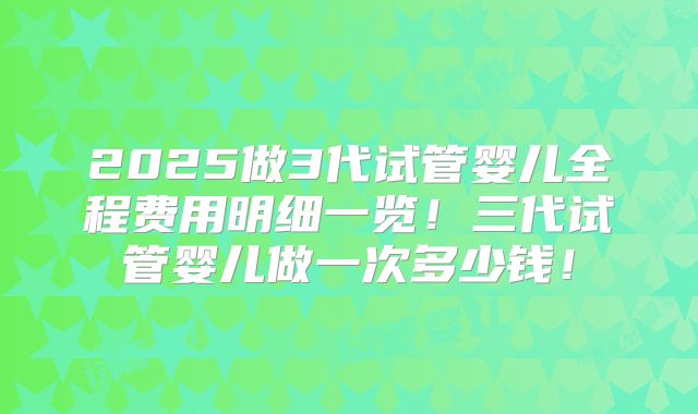 2025做3代试管婴儿全程费用明细一览！三代试管婴儿做一次多少钱！