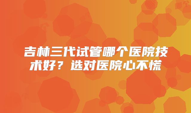 吉林三代试管哪个医院技术好？选对医院心不慌