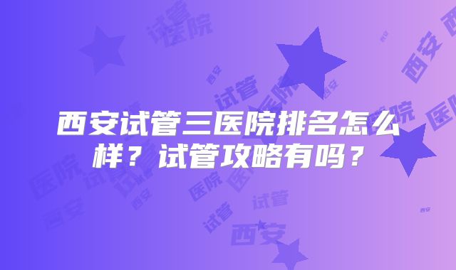 西安试管三医院排名怎么样？试管攻略有吗？