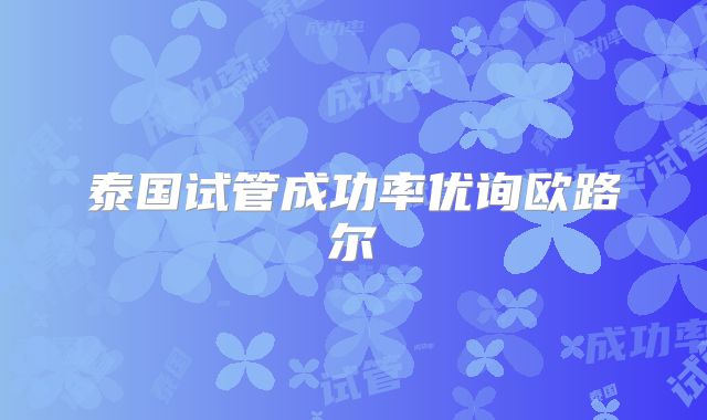 泰国试管成功率优询欧路尔