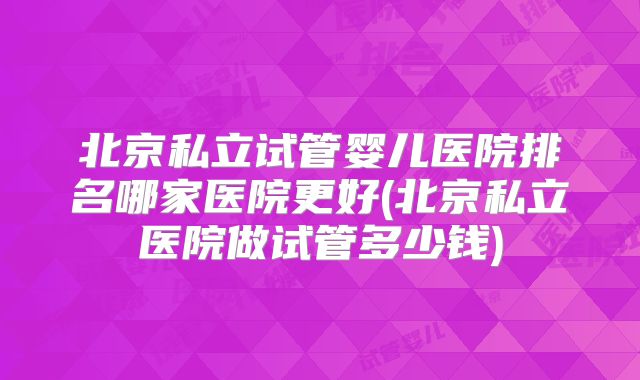 北京私立试管婴儿医院排名哪家医院更好(北京私立医院做试管多少钱)