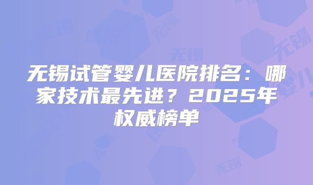 无锡试管婴儿医院排名：哪家技术最先进？2025年权威榜单