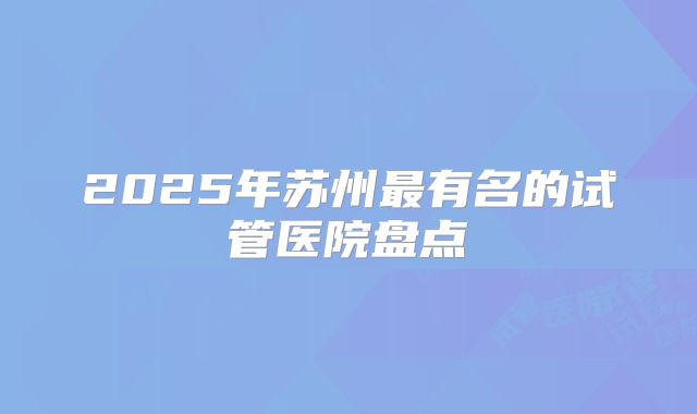 2025年苏州最有名的试管医院盘点