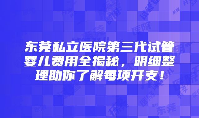 东莞私立医院第三代试管婴儿费用全揭秘,明细整理助你了解每项开支!