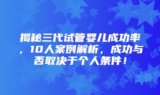 揭秘三代试管婴儿成功率,10人案例解析,成功与否取决于个人条件!
