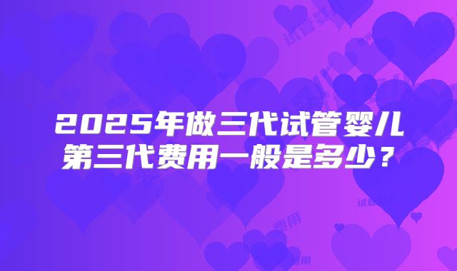 2025年做三代试管婴儿第三代费用一般是多少?