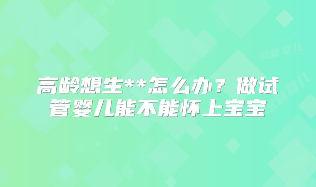 高龄想生**怎么办?做试管婴儿能不能怀上宝宝