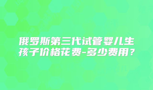 俄罗斯第三代试管婴儿生孩子价格花费-多少费用？