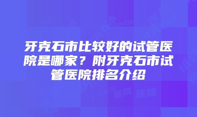 牙克石市比较好的试管医院是哪家?附牙克石市试管医院排名介绍