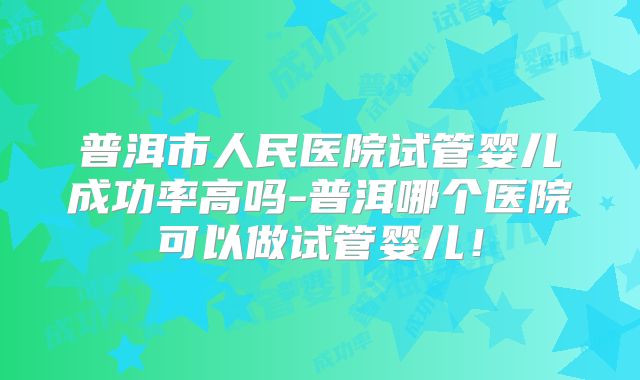 普洱市人民医院试管婴儿成功率高吗-普洱哪个医院可以做试管婴儿！