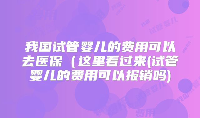 我国试管婴儿的费用可以去医保(这里看过来(试管婴儿的费用可以报销吗)