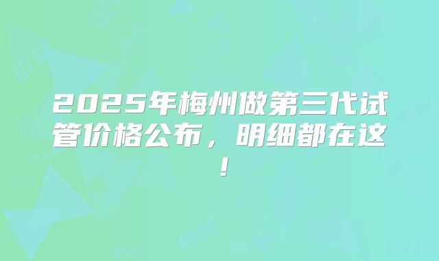 2025年梅州做第三代试管价格公布，明细都在这！