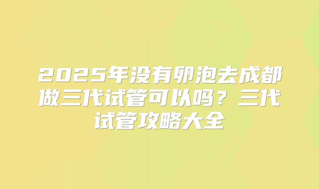 2025年没有卵泡去成都做三代试管可以吗？三代试管攻略大全