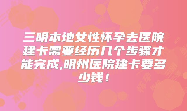 三明本地女性怀孕去医院建卡需要经历几个步骤才能完成,明州医院建卡要多少钱！
