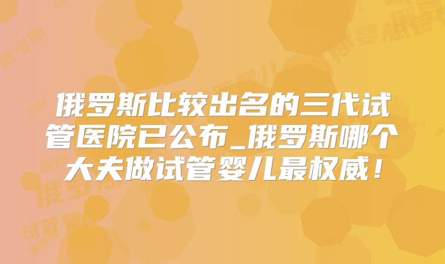 俄罗斯比较出名的三代试管医院已公布_俄罗斯哪个大夫做试管婴儿最权威!