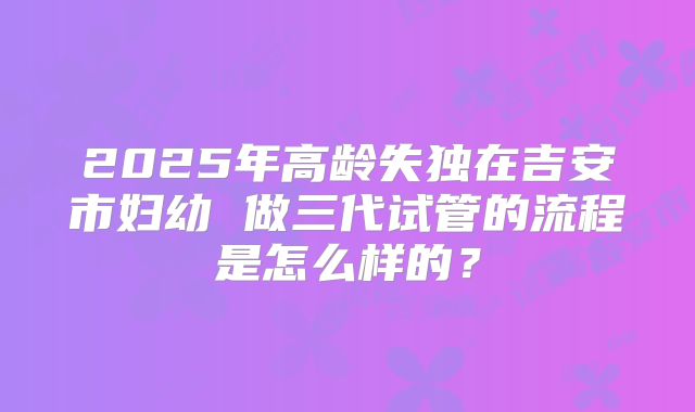 2025年高龄失独在吉安市妇幼 做三代试管的流程是怎么样的？