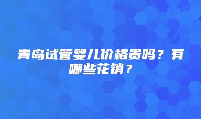 青岛试管婴儿价格贵吗?有哪些花销?