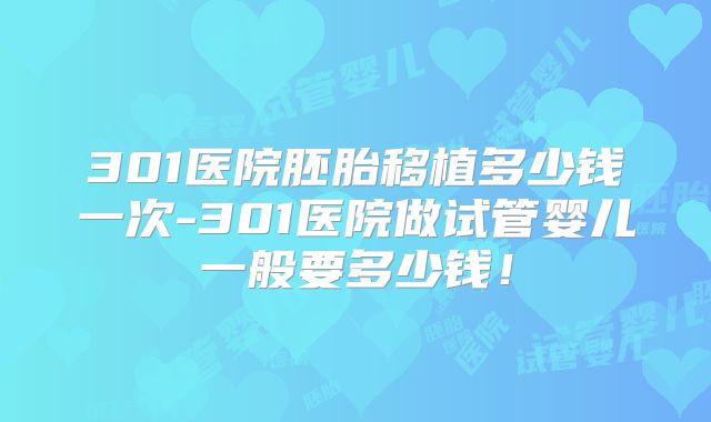 301医院胚胎移植多少钱一次-301医院做试管婴儿一般要多少钱!