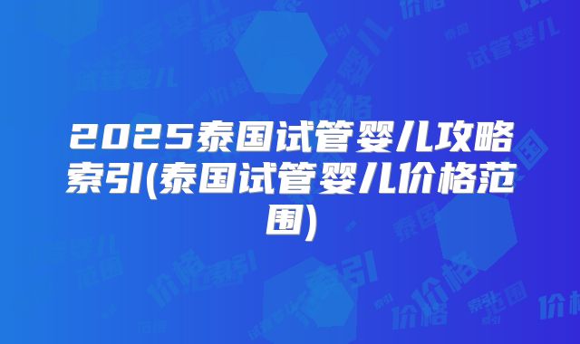 2025泰国试管婴儿攻略索引(泰国试管婴儿价格范围)