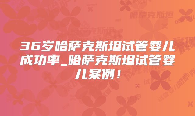 36岁哈萨克斯坦试管婴儿成功率_哈萨克斯坦试管婴儿案例！
