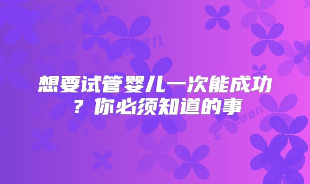 想要试管婴儿一次能成功?你必须知道的事