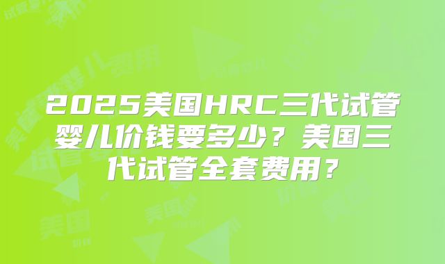 2025美国HRC三代试管婴儿价钱要多少？美国三代试管全套费用？